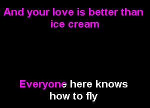 And your love is better than
ice cream

Everyone here knows
how to fly