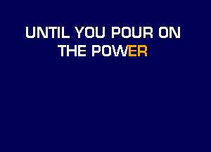 UNTIL YOU POUR ON
THE POWER