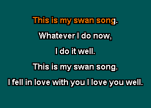 This is my swan song.
Whateverl do now,
I do it well.

This is my swan song.

lfell in love with you I love you well.