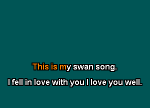 This is my swan song.

lfell in love with you I love you well.