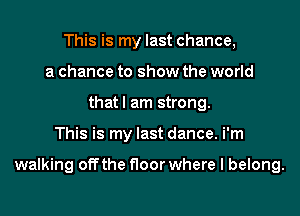 This is my last chance,
a chance to show the world
that I am strong.

This is my last dance. i'm

walking off the floor where I belong.