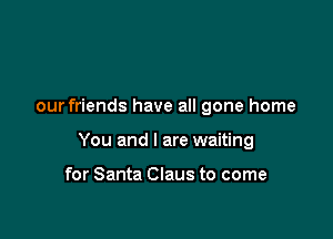 our friends have all gone home

You and I are waiting

for Santa Claus to come