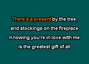 There's a present by the tree,
and stockings on the fireplace
Knowing you're in love with me

is the greatest gift of all