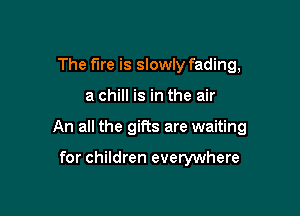 The Fire is slowly fading,

a chill is in the air

An all the gifts are waiting

for children everywhere