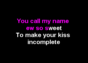 You call my name
ew so sweet

To make your kiss
incomplete