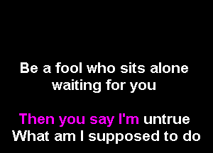 Be a fool who sits alone
waiting for you

Then you say I'm untrue
What am I supposed to do