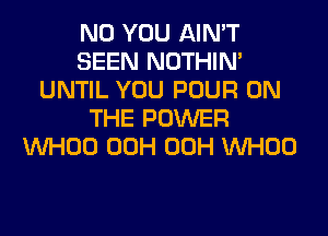 N0 YOU AIN'T
SEEN NOTHIN'
UNTIL YOU POUR ON
THE POWER
VVHOO 00H 00H VVHOO