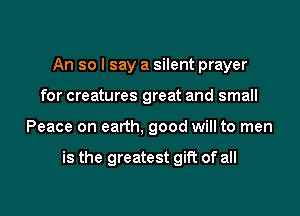 An so I say a silent prayer
for creatures great and small

Peace on earth, good will to men

is the greatest gift of all

g