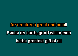 for creatures great and small

Peace on earth, good will to men

is the greatest gift of all