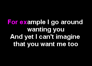 For example I go around
wanting you

And yet I can't imagine
that you want me too