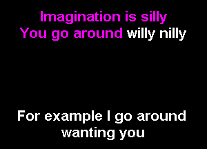 Imagination is silly
You go around willy nilly

For example I go around
wanting you