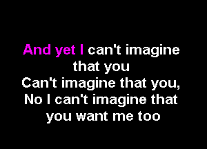 And yet I can't imagine
that you

Can't imagine that you,
No I can't imagine that
you want me too