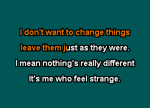 I don't want to change things
leave them just as they were.

I mean nothing's really different

It's me who feel strange.

g