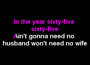 In the year sixty-fwe
sixty-flve

Ain't gonna need no
husband won't need no wife