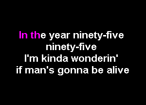 In the year ninety-fwe
ninety-flve

I'm kinda wonderin'
if man's gonna be alive