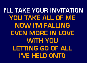 I'LL TAKE YOUR INVITATION
YOU TAKE ALL OF ME
NOW I'M FALLING
EVEN MORE IN LOVE
WITH YOU

LETTING GO OF ALL
I'VE HELD ONTO