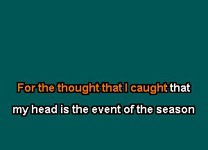 For the thought that I caught that

my head is the event ofthe season