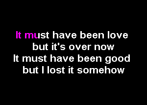 It must have been love
but it's over now

It must have been good
but I lost it somehow