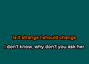 Is it strange I should change

I don't know, why don't you ask her