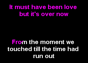 It must have been love
but it's over now

From the moment we
touched till the time had
run out