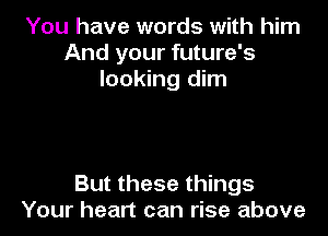 You have words with him
And your future's
looking dim

But these things
Your heart can rise above