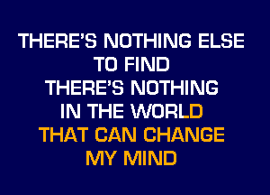 THERE'S NOTHING ELSE
TO FIND
THERE'S NOTHING
IN THE WORLD
THAT CAN CHANGE
MY MIND