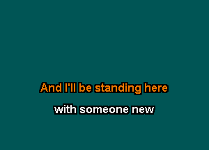 And I'll be standing here

with someone new