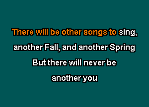 There will be other songs to sing,

another Fall, and another Spring
But there will never be

another you