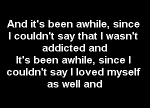 And it's been awhile, since
I couldn't say that I wasn't
addicted and
It's been awhile, since I
couldn't say I loved myself
as well and