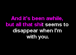 And it's been awhile,
but all that shit seems to

disappear when I'm
with you.