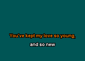 You've kept my love so young,

and so new