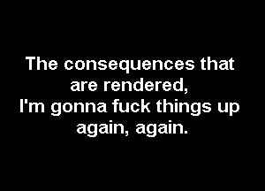 The consequences that
are rendered,

I'm gonna fuck things up
again, again.