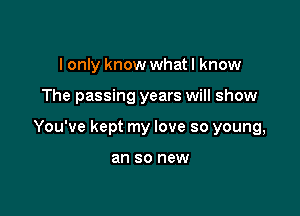 I only know what I know

The passing years will show

You've kept my love so young,

an 80 new