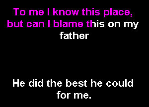 To me I know this place,
but can I blame this on my
father

He did the best he could
for me.