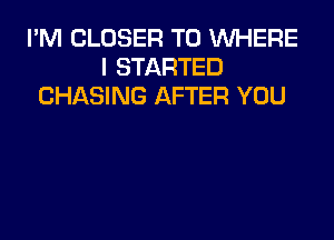 I'M CLOSER T0 WHERE
I STARTED
CHASING AFTER YOU