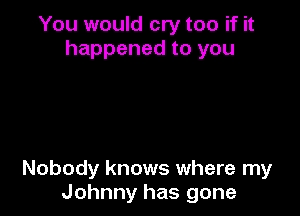You would cry too if it
happened to you

Nobody knows where my
Johnny has gone