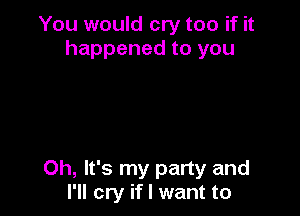 You would cry too if it
happened to you

Oh, It's my party and
I'll cry if I want to