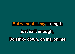 But without it, my strength

just isn't enough,

So strike down, on me, on me