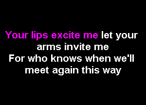 Your lips excite me let your
arms invite me

For who knows when we'll
meet again this way