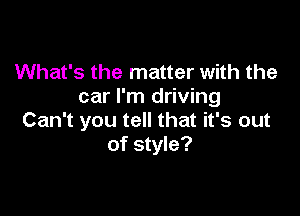 What's the matter with the
car I'm driving

Can't you tell that it's out
of style?