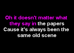 Oh it doesn't matter what
they say in the papers
Cause it's always been the
same old scene