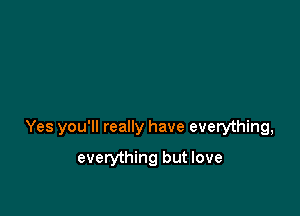 Yes you'll really have everything,

everything but love