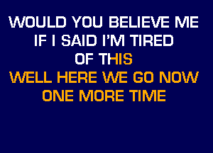 WOULD YOU BELIEVE ME
IF I SAID I'M TIRED
OF THIS
WELL HERE WE GO NOW
ONE MORE TIME