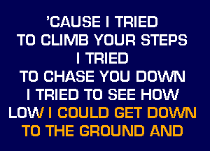 'CAUSE I TRIED
TO CLIMB YOUR STEPS
I TRIED
TO CHASE YOU DOWN
I TRIED TO SEE HOW
LOWI COULD GET DOWN
TO THE GROUND AND