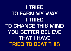 I TRIED
TO EARN MY WAY
I TRIED
TO CHANGE THIS MIND
YOU BETTER BELIEVE
THAT I HAVE
TRIED TO BEAT THIS