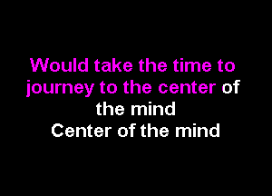 Would take the time to
journey to the center of

the mind
Center of the mind