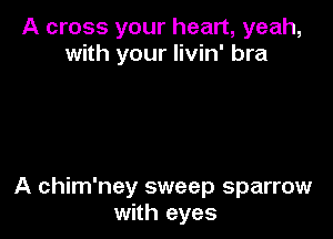 A cross your heart, yeah,
with your livin' bra

A chim'ney sweep sparrow
with eyes