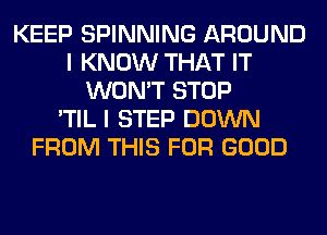 KEEP SPINNING AROUND
I KNOW THAT IT
WON'T STOP
'TIL I STEP DOWN
FROM THIS FOR GOOD