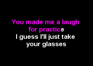 You made me a laugh
for practice

I guess I'll just take
your glasses