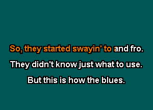 So, they started swayin' to and fro.

They didn't knowjust what to use.

But this is how the blues.